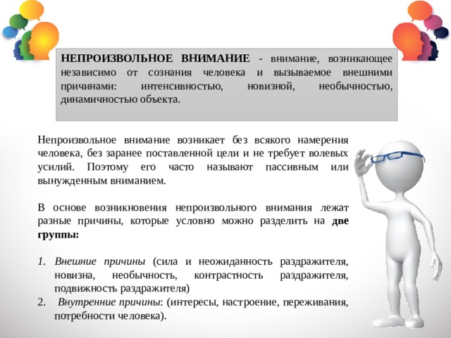 НЕПРОИЗВОЛЬНОЕ ВНИМАНИЕ - внимание, возникающее независимо от сознания человека и вызываемое внешними причинами: интенсивностью, новизной, необычностью, динамичностью объекта. Непроизвольное внимание возникает без всякого намерения человека, без заранее поставленной цели и не требует волевых усилий. Поэтому его часто называют пассивным или вынужденным вниманием. В основе возникновения непроизвольного внимания лежат разные причины, которые условно можно разделить на две группы:  Внешние причины (сила и неожиданность раздражителя, новизна, необычность, контрастность раздражителя, подвижность раздражителя)  Внутренние причины : (интересы, настроение, переживания, потребности человека). 