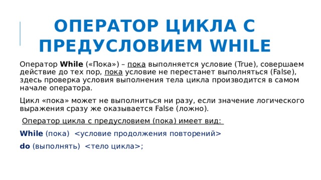 Оператор цикла с предусловием WHILE Оператор While («Пока») – пока выполняется условие (True), совершаем действие до тех пор, пока условие не перестанет выполняться (False), здесь проверка условия выполнения тела цикла производится в самом начале оператора. Цикл «пока» может не выполниться ни разу, если значение логического выражения сразу же оказывается False (ложно).   Оператор цикла с предусловием (пока) имеет вид: While (пока)  do (выполнять) ; 