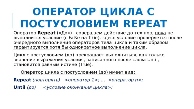 Оператор цикла с постусловием REPEAT Оператор Repeat («До») - совершаем действие до тех пор, пока не выполнится условие (с False на True), здесь условие проверяется после очередного выполнения операторов тела цикла и таким образом гарантируется хотя бы однократное выполнение цикла . Цикл с постусловием (до) прекращает выполняться, как только значение выражения условия, записанного после слова Until, становится равным истине (True).  Оператор цикла с постусловием (до) имеет вид: Repeat (повторять) ;  …  ; Until (до) ; 