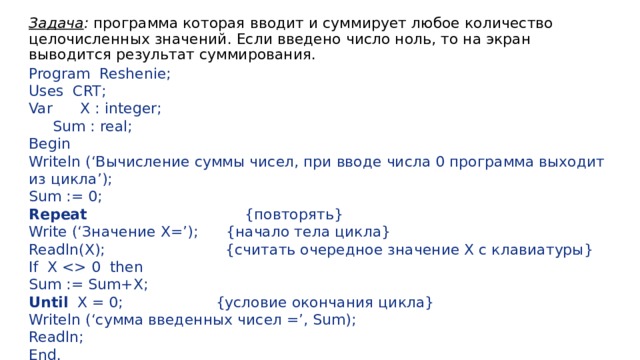 Задача : программа которая вводит и суммирует любое количество целочисленных значений. Если введено число ноль, то на экран выводится результат суммирования. Program Reshenie; Uses CRT; Var X : integer;  Sum : real; Begin Writeln (‘Вычисление суммы чисел, при вводе числа 0 программа выходит из цикла’); Sum := 0; Repeat {повторять} Write (‘Значение X=’); {начало тела цикла} Readln(X); {считать очередное значение X с клавиатуры} If X  0 then Sum := Sum+X; Until X = 0; {условие окончания цикла} Writeln (‘сумма введенных чисел =’, Sum); Readln; End. 