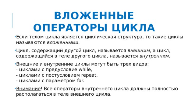 Вложенные операторы цикла Если телом цикла является циклическая структура, то такие циклы называются вложенными.  Цикл, содержащий другой цикл, называется внешним , а цикл, содержащийся в теле другого цикла, называется внутренним.  Внешние и внутренние циклы могут быть трех видов:  - циклами с предусловие while,  - циклами с постусловием repeat,  - циклами с параметром for. Внимание ! Все операторы внутреннего цикла должны полностью располагаться в теле внешнего цикла. 