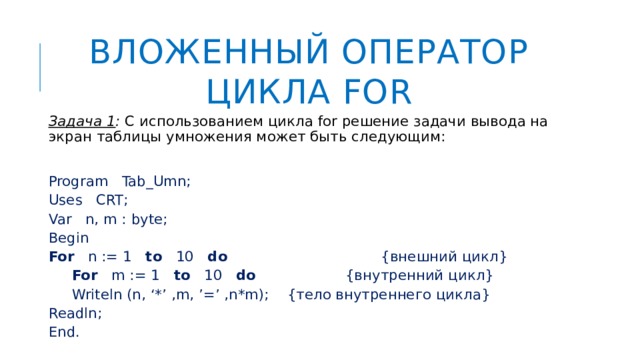 Вложенный оператор цикла FOR Задача 1 : С использованием цикла for решение задачи вывода на экран таблицы умножения может быть следующим: Program Tab_Umn; Uses CRT; Var n, m : byte; Begin For n := 1 to 10 do {внешний цикл}  For m := 1 to 10 do {внутренний цикл}   Writeln (n, ‘*’ ,m, ’=’ ,n*m); {тело внутреннего цикла} Readln; End. 