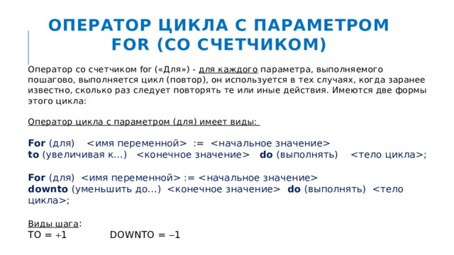 Оператор цикла с параметром FOR (со счетчиком) Оператор со счетчиком for («Для») - для каждого параметра, выполняемого пошагово, выполняется цикл (повтор), он используется в тех случаях, когда заранее известно, сколько раз следует повторять те или иные действия. Имеются две формы этого цикла:  Оператор цикла с параметром (для) имеет виды: For (для)  :=   to (увеличивая к…)  do (выполнять) ; For (для)  :=   downto (уменьшить до…)  do (выполнять) ; Виды шага : TO =  1 DOWNTO =  1 