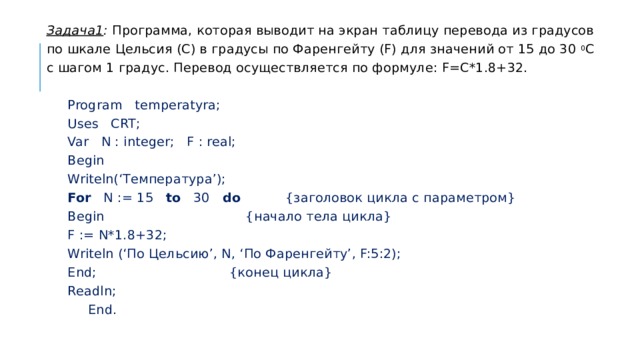 Задача1 : Программа, которая выводит на экран таблицу перевода из градусов по шкале Цельсия (С) в градусы по Фаренгейту (F) для значений от 15 до 30 0 С с шагом 1 градус. Перевод осуществляется по формуле: F=C*1.8+32.  Program temperatyra;  Uses CRT;  Var N : integer; F : real;  Begin  Writeln(‘Температура’);  For N := 15 to 30 do {заголовок цикла с параметром}   Begin {начало тела цикла}   F := N*1.8+32;   Writeln (‘По Цельсию’, N, ‘По Фаренгейту’, F:5:2);   End; {конец цикла}  Readln;  End. 