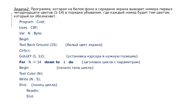 Задача2: Программа, которая на белом фоне в середине экрана выводит номера первых четырнадцати цветов (1-14) в порядке убывания, где каждый номер будет тем цветом, который он обозначает.  Program Cvet;  Uses CRT;  Var N : Byte;  Begin  Text Back Ground (15); {белый цвет экрана}  ClrScr;  GotoXY (1, 12); {установка курсора в нужную позицию}  For N := 14 down to 1 do {заголовок цикла с параметром}   Begin {начало тела цикла}   Text Color (N);   Write (N : 5);   End; {конец цикла}  Readln;  End. 