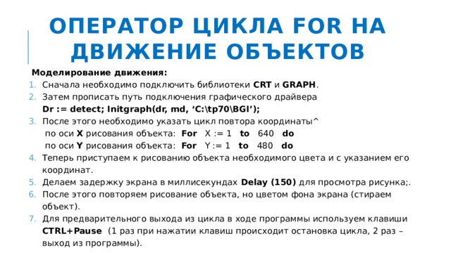 Оператор цикла FOR на движение объектов Моделирование движения: Сначала необходимо подключить библиотеки CRT и GRAPH . Затем прописать путь подключения графического драйвера  Dr := detect; Initgraph(dr, md, ‘C:\tp70\BGI’); После этого необходимо указать цикл повтора координаты^  по оси X рисования объекта: For X := 1 to 640 do  по оси Y рисования объекта: For Y := 1 to 480 do Теперь приступаем к рисованию объекта необходимого цвета и с указанием его координат. Делаем задержку экрана в миллисекундах Delay (150) для просмотра рисунка;. После этого повторяем рисование объекта, но цветом фона экрана (стираем объект). Для предварительного выхода из цикла в ходе программы используем клавиши CTRL+Pause (1 раз при нажатии клавиш происходит остановка цикла, 2 раз – выход из программы). 