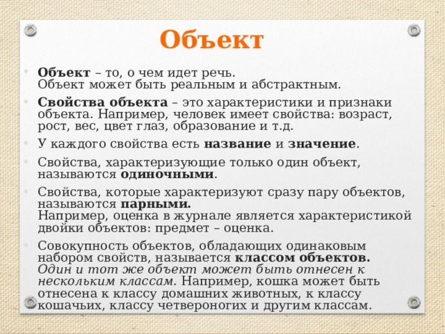 Объект  Объект – то, о чем идет речь.  Объект может быть реальным и абстрактным. Свойства объекта – это характеристики и признаки объекта. Например, человек имеет свойства: возраст, рост, вес, цвет глаз, образование и т.д. У каждого свойства есть название и значение . Свойства, характеризующие только один объект, называются одиночными . Свойства, которые характеризуют сразу пару объектов, называются парными.  Например, оценка в журнале является характеристикой двойки объектов: предмет – оценка. Совокупность объектов, обладающих одинаковым набором свойств, называется классом объектов.  Один и тот же объект может быть отнесен к нескольким классам. Например, кошка может быть отнесена к классу домашних животных, к классу кошачьих, классу четвероногих и другим классам. 