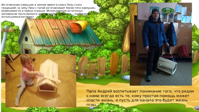 Изготовление кормушек в зимнее время в семье Лизы стало традицией: за зиму Лиза с папой изготавливает более пяти кормушек, развешивая их в парках и рощах. Использование остаточных материалов после ремонта для постройки кормушек – наиболее часто используемый материал . Папа Андрей воспитывает понимание того, что рядом с нами всегда есть те, кому простая помощь может спасти жизнь, и пусть для начала это будет жизнь птиц. 