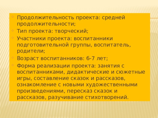 Продолжительность проекта: средней продолжительности; Тип проекта: творческий; Участники проекта: воспитанники подготовительной группы, воспитатель, родители; Возраст воспитанников: 6-7 лет; Форма реализации проекта: занятия с воспитанниками, дидактические и сюжетные игры, составление сказок и рассказов, ознакомление с новыми художественными произведениями, пересказ сказок и рассказов, разучивание стихотворений. 