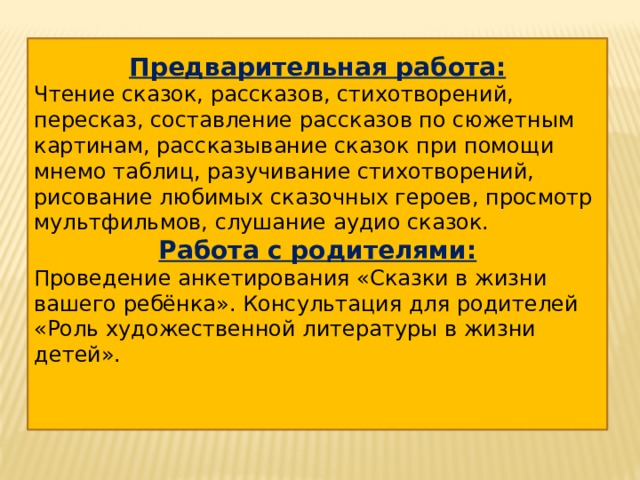   Предварительная работа: Чтение сказок, рассказов, стихотворений, пересказ, составление рассказов по сюжетным картинам, рассказывание сказок при помощи мнемо таблиц, разучивание стихотворений, рисование любимых сказочных героев, просмотр мультфильмов, слушание аудио сказок. Работа с родителями: Проведение анкетирования «Сказки в жизни вашего ребёнка». Консультация для родителей «Роль художественной литературы в жизни детей».  
