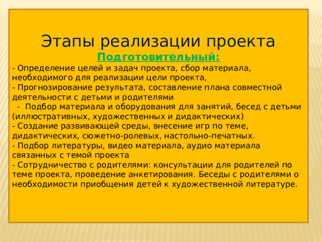 Этапы реализации проекта Подготовительный: - Определение целей и задач проекта, сбор материала, необходимого для реализации цели проекта, - Прогнозирование результата, составление плана совместной деятельности с детьми и родителями  - Подбор материала и оборудования для занятий, бесед с детьми (иллюстративных, художественных и дидактических) - Создание развивающей среды, внесение игр по теме, дидактических, сюжетно-ролевых, настольно-печатных. - Подбор литературы, видео материала, аудио материала связанных с темой проекта - Сотрудничество с родителями: консультации для родителей по теме проекта, проведение анкетирования. Беседы с родителями о необходимости приобщения детей к художественной литературе. 