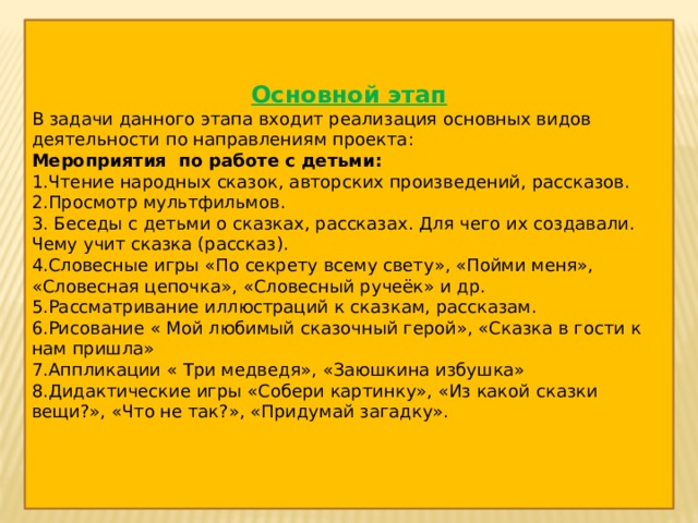 Основной этап В задачи данного этапа входит реализация основных видов деятельности по направлениям проекта: Мероприятия по работе с детьми: 1.Чтение народных сказок, авторских произведений, рассказов. 2.Просмотр мультфильмов. 3. Беседы с детьми о сказках, рассказах. Для чего их создавали. Чему учит сказка (рассказ). 4.Словесные игры «По секрету всему свету», «Пойми меня», «Словесная цепочка», «Словесный ручеёк» и др. 5.Рассматривание иллюстраций к сказкам, рассказам. 6.Рисование « Мой любимый сказочный герой», «Сказка в гости к нам пришла» 7.Аппликации « Три медведя», «Заюшкина избушка» 8.Дидактические игры «Собери картинку», «Из какой сказки вещи?», «Что не так?», «Придумай загадку». 