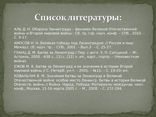 АЛЬ Д. Н. Оборона Ленинграда – феномен Великой Отечественной войны и Второй мировой войны : Сб. тр. гор. науч. конф. – СПб., 2010. – С. 9-17. АМОСОВ Н. Н. Великая победа под Ленинградом: // Россия и мир: Межвуз. сб. науч. тр. – СПб., 2001. – Вып.3. – С. 25-27. ГЛАНЦ Д. М. Битва за Ленинград / Пер. с англ. У. П. Сапциной. – М.: Астрель, 2008. –638 с., [1] с. [32] л. ил., карт., портр. – (Неизвестная война). ЕЖОВ М. В. Битва за Ленинград и ее значение в истории Второй мировой войны // С.-Петерб. ун-т. – 2001. – №11. – С. 19-20: ил. КОВАЛЬЧУК В. М. Значение битвы за Ленинград в Великой Отечественной войне: особое место Ленингр. битвы в истории Великой Отечеств. войны // Война. Народ. Победа: Материалы междунар. науч. конф., Москва, 15-16 марта 2005 г. – М., 2008. – С. 272-284. 