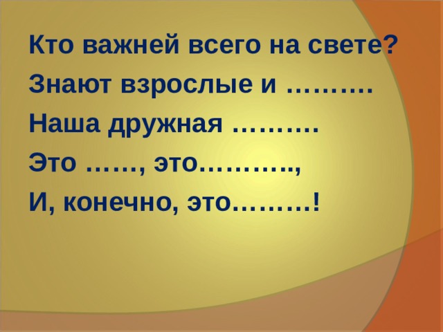 Кто важней всего на свете? Знают взрослые и ………. Наша дружная ………. Это ……, это……….., И, конечно, это………! 