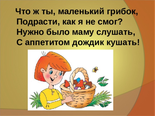 Что ж ты, маленький грибок,  Подрасти, как я не смог?  Нужно было маму слушать,  С аппетитом дождик кушать! 