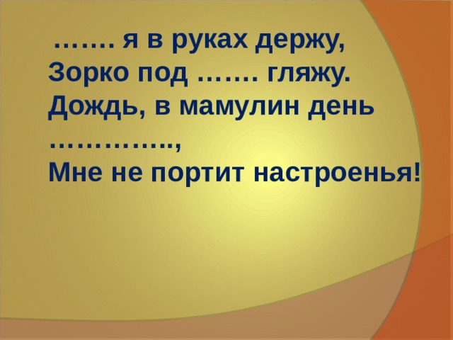…… . я в руках держу,  Зорко под ……. гляжу.  Дождь, в мамулин день …………..,  Мне не портит настроенья!   