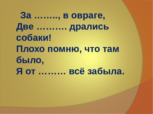  За …….., в овраге,  Две ………. дpались собаки!  Плохо помню, что там было,  Я от ……… всё забыла.   