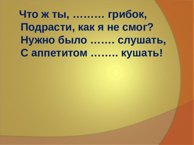  Что ж ты, ……… грибок,  Подрасти, как я не смог?  Нужно было ……. слушать,  С аппетитом …….. кушать! 