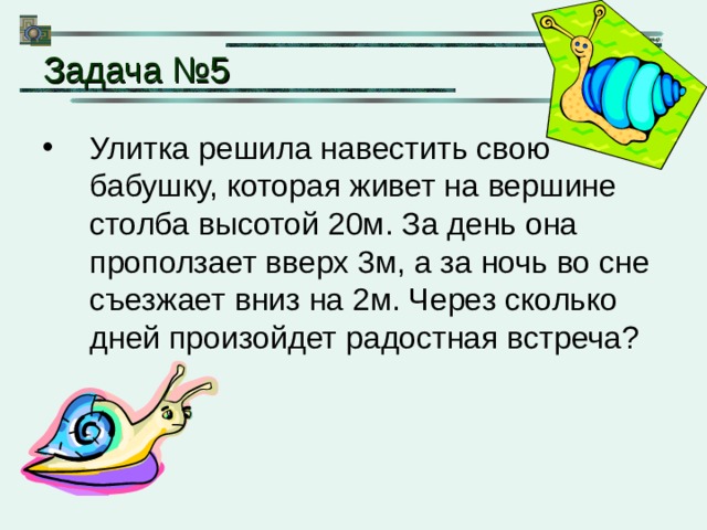 Задача № 5 Улитка решила навестить свою бабушку, которая живет на вершине столба высотой 20м. За день она проползает вверх 3м, а за ночь во сне съезжает вниз на 2м. Через сколько дней произойдет радостная встреча? 