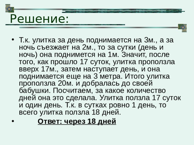 Решение: Т.к. улитка за день поднимается на 3м., а за ночь съезжает на 2м., то за сутки (день и ночь) она поднимется на 1м. Значит, после того, как прошло 17 суток, улитка проползла вверх 17м., затем наступает день, и она поднимается еще на 3 метра. Итого улитка проползла 20м. и добралась до своей бабушки. Посчитаем, за какое количество дней она это сделала. Улитка ползла 17 суток и один день. Т.к. в сутках ровно 1 день, то всего улитка ползла 18 дней.  Ответ: через 18 дней 