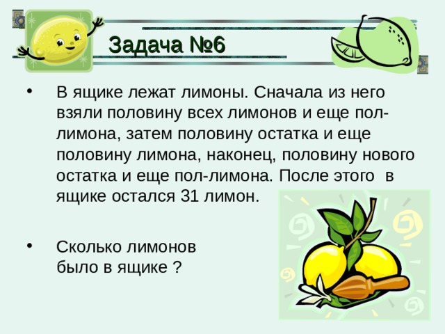 Задача № 6 В ящике лежат лимоны. Сначала из него взяли половину всех лимонов и еще пол-лимона, затем половину остатка и еще половину лимона, наконец, половину нового остатка и еще пол-лимона. После этого в ящике остался 31 лимон.  Сколько лимонов  было в ящике ? 