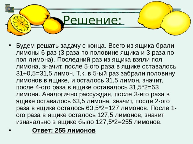 Решение: Будем решать задачу с конца. Всего из ящика брали лимоны 6 раз (3 раза по половине ящика и 3 раза по пол-лимона). Последний раз из ящика взяли пол-лимона, значит, после 5-ого раза в ящике оставалось 31+0,5=31,5 лимон. Т.к. в 5-ый раз забрали половину лимонов в ящике, и осталось 31,5 лимон, значит, после 4-ого раза в ящике оставалось 31,5*2=63 лимона. Аналогично рассуждая, после 3-его раза в ящике оставалось 63,5 лимона, значит, после 2-ого раза в ящике осталось 63,5*2=127 лимонов. После 1-ого раза в ящике осталось 127,5 лимонов, значит изначально в ящике было 127,5*2=255 лимонов.  Ответ: 255 лимонов 