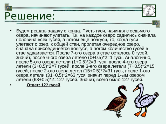 Решение: Будем решать задачу с конца. Пусть гуси, начиная с седьмого озера, начинают улетать. Т.к. на каждое озеро садились сначала половина всех гусей, а потом еще полгуся, то, когда гуси улетают с озер, к общей стаи, пролетая очередное озеро, сначала присоединяется полгуся, а потом количество гусей в стае удваивается. После 7-ого озера в стае осталось 0 гусей, значит, после 6-ого озера летело (0+0.5)*2=1 гусь. Аналогично, после 5-ого озера летели (1+0.5)*2=3 гуся, после 4-ого озера летели (3+0.5)*2=7 гусей, после 3-его озера летели (7+0.5)*2=15 гусей, после 2-ого озера летел (15+0.5)*2=31 гусь, после 1-ого озера летели (31+0.5)*2=63 гуся, значит перед 1-ым озером летели (63+0.5)*2=127 гусей. Значит, всего было 127 гусей.  Ответ: 127 гусей 