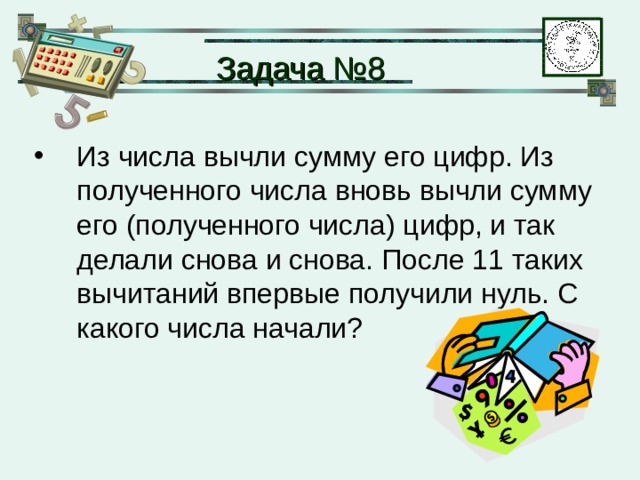 Задача № 8 Из числа вычли сумму его цифр. Из полученного числа вновь вычли сумму его (полученного числа) цифр, и так делали снова и снова. После 11 таких вычитаний впервые получили нуль. С какого числа начали? 