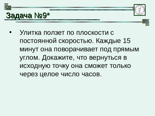 Задача № 9* Улитка ползет по плоскости с постоянной скоростью. Каждые 15 минут она поворачивает под прямым углом. Докажите, что вернуться в исходную точку она сможет только через целое число часов. 