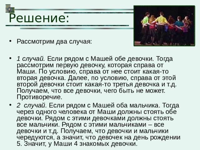 Решение: Рассмотрим два случая:  1 случай. Если рядом с Машей обе девочки. Тогда рассмотрим первую девочку, которая справа от Маши. По условию, справа от нее стоит какая-то вторая девочка. Далее, по условию, справа от этой второй девочки стоит какая-то третья девочка и т.д. Получаем, что все девочки, чего быть не может. Противоречие. 2 случай. Если рядом с Машей оба мальчика. Тогда через одного человека от Маши должны стоять обе девочки. Рядом с этими девочками должны стоять все мальчики. Рядом с этими мальчиками – все девочки и т.д. Получаем, что девочки и мальчики чередуются, а значит, что девочек на день рождении 5. Значит, у Маши 4 знакомых девочки. 