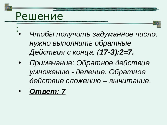 Решение: Чтобы получить задуманное число, нужно выполнить обратные Действия с конца: ( 17-3):2=7. Примечание: Обратное действие умножению - деление. Обратное действие сложению – вычитание. Ответ: 7 