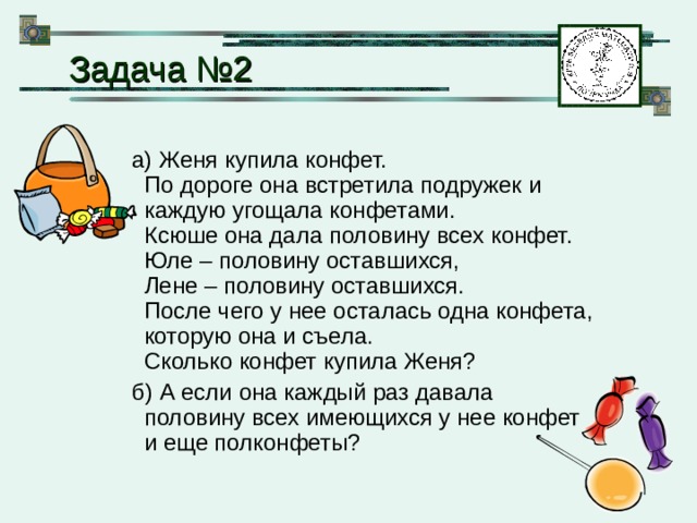  Задача №2 а) Женя купила конфет.  По дороге она встретила подружек и каждую угощала конфетами.  Ксюше она дала половину всех конфет.  Юле – половину оставшихся,  Лене – половину оставшихся.  После чего у нее осталась одна конфета, которую она и съела.  Сколько конфет купила Женя? б) А если она каждый раз давала половину всех имеющихся у нее конфет и еще полконфеты? 