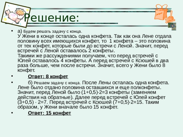 Решение: а) Будем решать задачу с конца.   У Жени в конце осталась одна конфета. Так как она Лене отдала половину всех имеющихся конфет, то 1 конфета – это половина от тех конфет, которые были до встречи с Леной. Значит, перед встречей с Леной оставалось 2 конфеты.  Такими же рассуждениями получаем, что перед встречей с Юлей оставалось 4 конфеты. А перед встречей с Ксюшей в два раза больше, чем после встречи. Значит, всего у Жени было 8 конфет.  Ответ: 8 конфет  б) Решаем задачу с конца. После Лены осталась одна конфета. Лене было отдано половина оставшихся и еще полконфеты. Значит, перед Леной было (1+0,5)∙2=3 конфеты (заменяем действия на обратные). Далее перед встречей с Юлей конфет (3+0,5) ∙ 2=7. Перед встречей с Ксюшей (7+0,5)∙2=15. Таким образом, у Жени вначале было 15 конфет.  Ответ: 15 конфет 