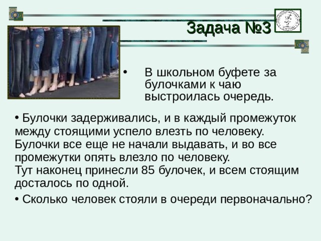 Задача №3 В школьном буфете за булочками к чаю выстроилась очередь.  Булочки задерживались, и в каждый промежуток между стоящими успело влезть по человеку.  Булочки все еще не начали выдавать, и во все промежутки опять влезло по человеку.  Тут наконец принесли 85 булочек, и всем стоящим досталось по одной.  Сколько человек стояли в очереди первоначально? 