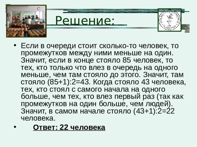 Решение: Если в очереди стоит сколько-то человек, то промежутков между ними меньше на один. Значит, если в конце стояло 85 человек, то тех, кто только что влез в очередь на одного меньше, чем там стояло до этого. Значит, там стояло (85+1):2=43. Когда стояло 43 человека, тех, кто стоял с самого начала на одного больше, чем тех, кто влез первый раз (так как промежутков на один больше, чем людей). Значит, в самом начале стояло (43+1):2=22 человека.  Ответ: 22 человека 