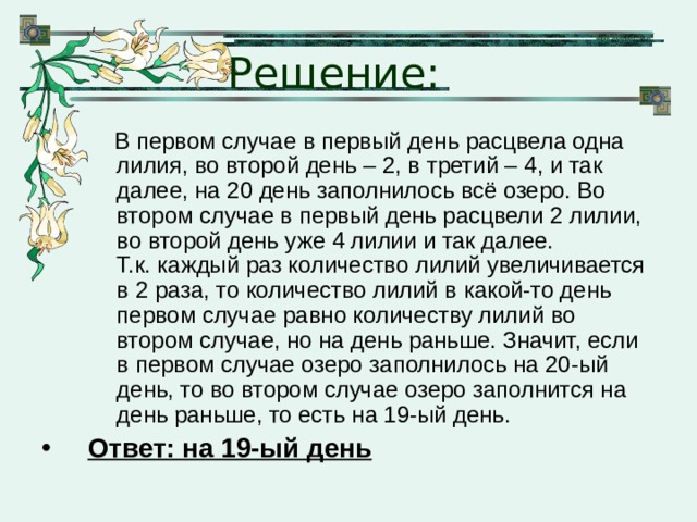 Решение:  В первом случае в первый день расцвела одна лилия, во второй день – 2, в третий – 4, и так далее, на 20 день заполнилось всё озеро. Во втором случае в первый день расцвели 2 лилии, во второй день уже 4 лилии и так далее.  Т.к. каждый раз количество лилий увеличивается в 2 раза, то количество лилий в какой-то день первом случае равно количеству лилий во втором случае, но на день раньше. Значит, если в первом случае озеро заполнилось на 20-ый день, то во втором случае озеро заполнится на день раньше, то есть на 19-ый день.  В первом случае в первый день расцвела одна лилия, во второй день – 2, в третий – 4, и так далее, на 20 день заполнилось всё озеро. Во втором случае в первый день расцвели 2 лилии, во второй день уже 4 лилии и так далее.  Т.к. каждый раз количество лилий увеличивается в 2 раза, то количество лилий в какой-то день первом случае равно количеству лилий во втором случае, но на день раньше. Значит, если в первом случае озеро заполнилось на 20-ый день, то во втором случае озеро заполнится на день раньше, то есть на 19-ый день. Ответ: на 19-ый день 