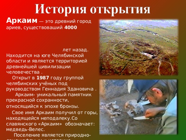 Аркаим  — это древний город ариев, существоваший 4000 лет назад. Находится на юге Челябинской области и является территорией древнейшей цивилизации человечества .  Открыт  в  1987 году  группой челябинских учёных под руководством Геннадия Здановича .  Аркаим- уникальный памятник прекрасной сохранности, относящийся к эпохе бронзы.   Свое имя Аркаим получил от горы, находящейся неподалеку.Со славянского «Аркаим» обозначает: медведь-Велес.  Поселение является природно-ландшафтным и историко-археологическим заповедником — филиалом Ильменского государственного заповедника имени В. И. Ленина. 