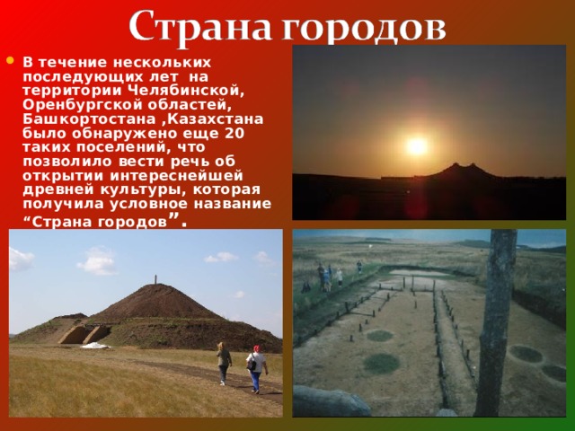 В течение нескольких последующих лет на территории Челябинской, Оренбургской областей, Башкортостана ,Казахстана было обнаружено еще 20 таких поселений, что позволило вести речь об открытии интереснейшей древней культуры, которая получила условное название “Страна городов ”. 