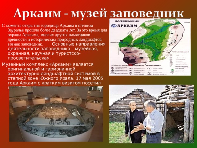 С момента открытия городища Аркаим в степном Зауралье прошло более двадцати лет. За это время для охраны Аркаима, многих других памятников древности и исторических природных ландшафтов возник заповедник. Основные направления деятельности заповедника – музейная, охранная, научная и туристско-просветительская. Музейный комплекс «Аркаим» является оригинальной и гармоничной архитектурно-ландшафтной системой в степной зоне Южного Урала. 17 мая 2005 года Аркаим с кратким визитом посетил президент России Владимир Путин. 