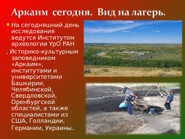 На сегодняшний день исследования ведутся Институтом археологии УрО РАН , Историко-культурным заповедником «Аркаим», институтами и университетами Башкирии, Челябинской, Свердловской, Оренбургской областей, а также специалистами из США, Голландии, Германии, Украины . 