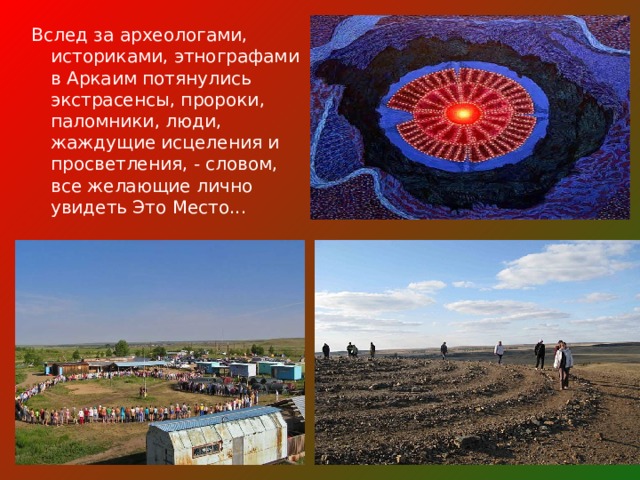 Вслед за археологами, историками, этнографами в Аркаим потянулись экстрасенсы, пророки, паломники, люди, жаждущие исцеления и просветления, - словом, все желающие лично увидеть Это Место... 