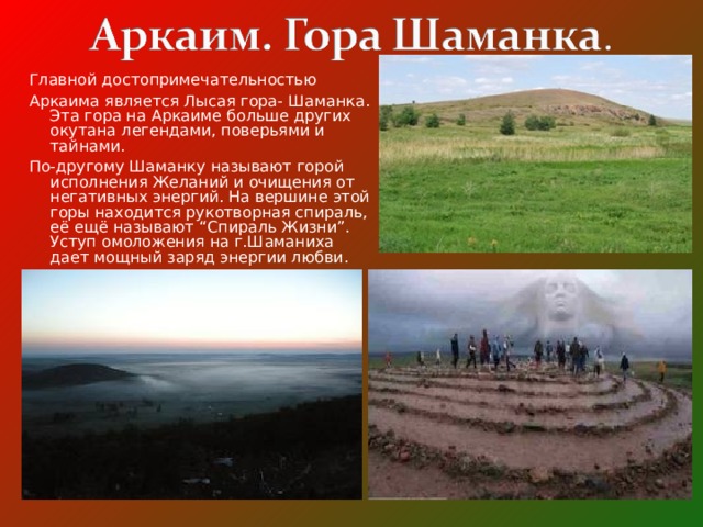 Главной достопримечательностью  Аркаима является Лысая гора- Шаманка. Эта гора на Аркаиме больше других окутана легендами, поверьями и тайнами. По-другому Шаманку называют горой исполнения Желаний и очищения от негативных энергий. На вершине этой горы находится рукотворная спираль, её ещё называют “Спираль Жизни”. Уступ омоложения на г.Шаманиха дает мощный заряд энергии любви.  