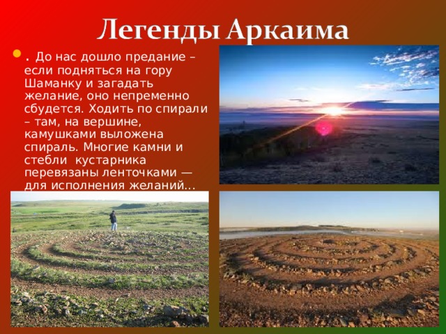 . До нас дошло предание – если подняться на гору Шаманку и загадать желание, оно непременно сбудется. Ходить по спирали – там, на вершине, камушками выложена спираль. Многие камни и стебли кустарника перевязаны ленточками — для исполнения желаний... 