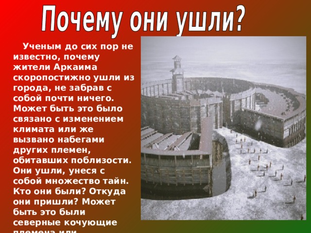   Ученым до сих пор не известно, почему жители Аркаима скоропостижно ушли из города, не забрав с собой почти ничего. Может быть это было связано с изменением климата или же вызвано набегами других племен, обитавших поблизости . Они ушли, унеся с собой множество тайн. Кто они были? Откуда они пришли? Может быть это были северные кочующие племена или пришельцы с других планет? 