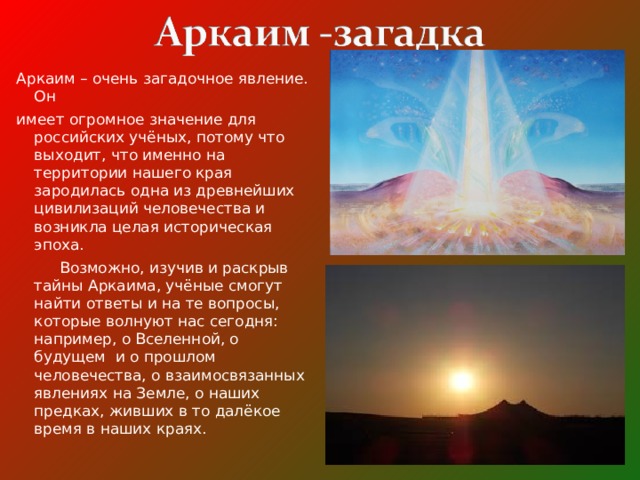 Аркаим – очень загадочное явление. Он имеет огромное значение для российских учёных, потому что выходит, что именно на территории нашего края зародилась одна из древнейших цивилизаций человечества и возникла целая историческая эпоха.  Возможно, изучив и раскрыв тайны Аркаима, учёные смогут найти ответы и на те вопросы, которые волнуют нас сегодня: например, о Вселенной, о будущем и о прошлом человечества, о взаимосвязанных явлениях на Земле, о наших предках, живших в то далёкое время в наших краях. 