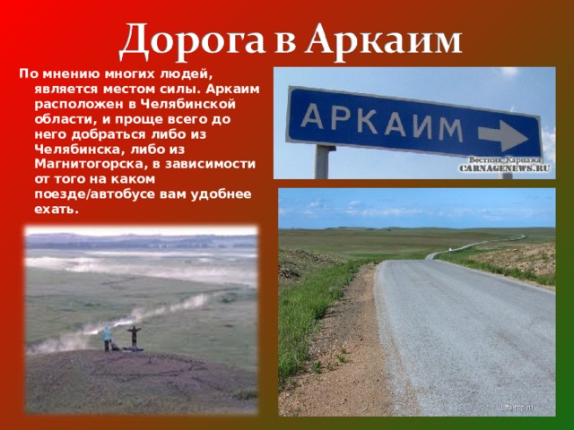 По мнению многих людей, является местом силы. Аркаим расположен в Челябинской области, и проще всего до него добраться либо из Челябинска, либо из Магнитогорска, в зависимости от того на каком поезде/автобусе вам удобнее ехать.  