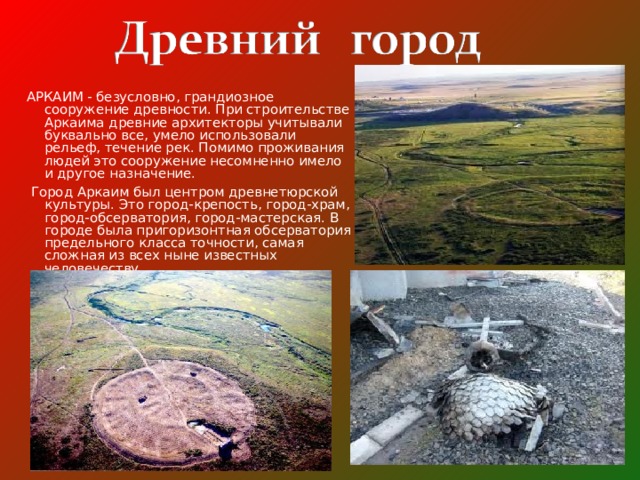 АРКАИМ - безусловно, грандиозное сооружение древности. При строительстве Аркаима древние архитекторы учитывали буквально все, умело использовали рельеф, течение рек. Помимо проживания людей это сооружение несомненно имело и другое назначение.  Город Аркаим был центром древнетюрской культуры. Это город-крепость, город-храм, город-обсерватория, город-мастерская. В городе была пригоризонтная обсерватория предельного класса точности, самая сложная из всех ныне известных человечеству.   