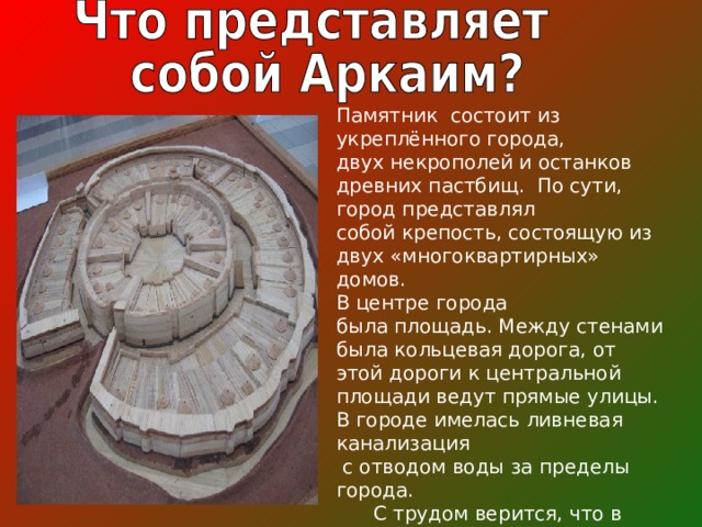 Памятник состоит из укреплённого города, двух некрополей и останков древних пастбищ.  По сути, город представлял собой крепость, состоящую из двух «многоквартирных» домов. В центре города была площадь. Между стенами была кольцевая дорога, от этой дороги к центральной площади ведут прямые улицы. В городе имелась ливневая канализация   с отводом воды за пределы города.  С трудом верится, что в пределах круглого городища диаметром 80 метров проживало 8000 человек.  