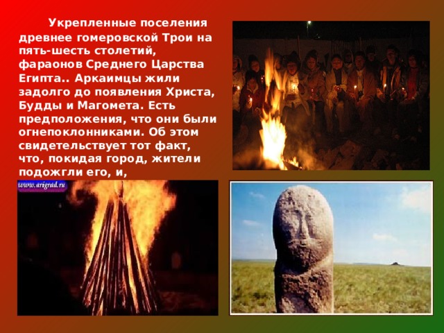  Укрепленные поселения древнее гомеровской Трои на пять-шесть столетий, фараонов Среднего Царства Египта .. Аркаимцы жили задолго до появления Христа, Будды и Магомета. Есть предположения, что они были огнепоклонниками. Об этом свидетельствует тот факт, что, покидая город, жители подожгли его, и, встречающийся на вещах символ огня . 