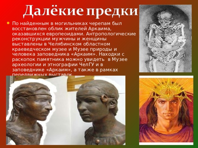 По найденным в могильниках черепам был восстановлен облик жителей Аркаима, оказавшихся европеоидами. Антропологические реконструкции мужчины и женщины выставлены в Челябинском областном краеведческом музее и Музее природы и человека заповедника «Аркаим». Находки с раскопок памятника можно увидеть в Музее археологии и этнографии ЧелГУ и в заповеднике «Аркаим», а также в рамках передвижных выставок . 